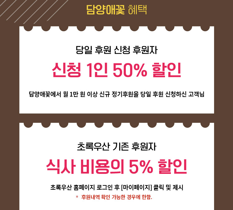  담양애꽃 혜택/ 당일 후원 신청 후원자:신청 1인 50% 할인(담양애꽃에서 월 1만 원 이상 신규 정기후원을 당일 후원 신청하신 고객님)/ 초록우산 기존 후원자:식사 비용의 5% 할인(초록우산 홈페이지 로그인 후[마이페이지] 클릭 및 제시 *후원내역 확인 가능한 경우에 한함.) 