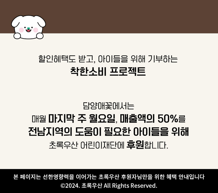  할인혜택도 받고, 아이들을 위해 기부하는 착한소비 프로젝트/ 담양애꽃에서는 매월 마지막 주 월요일, 매출액의 50%를 전남지역의 도움이 필요한 아이들을 위해 초록우산 어린이재단에 후원합니다./ 본 페이지는 선한영향력을 이어가는 초록우산 후원자님만을 위한 혜택 안내입니다/ ⓒ2024. 초록우산 All Rights Reserved. 